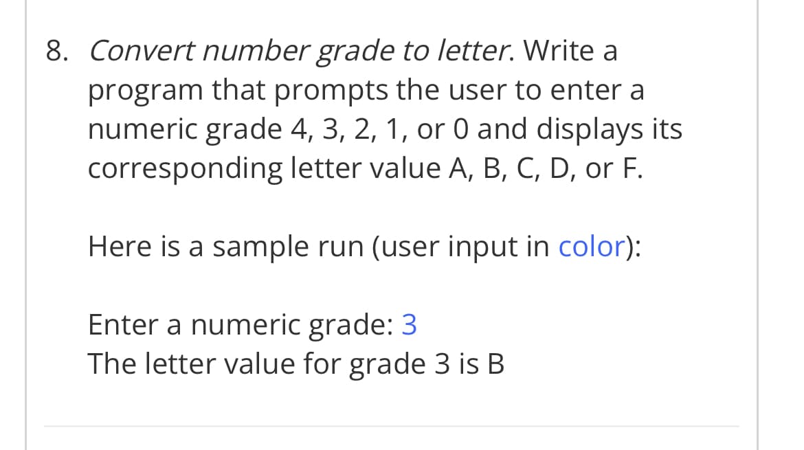 8. Convert number grade to letter. Write a
program that prompts the user to enter a
numeric grade 4, 3, 2, 1, or 0 and displays its
corresponding letter value A, B, C, D, or F.
Here is a sample run (user input in color):
Enter a numeric grade: 3
The letter value for grade 3 is B