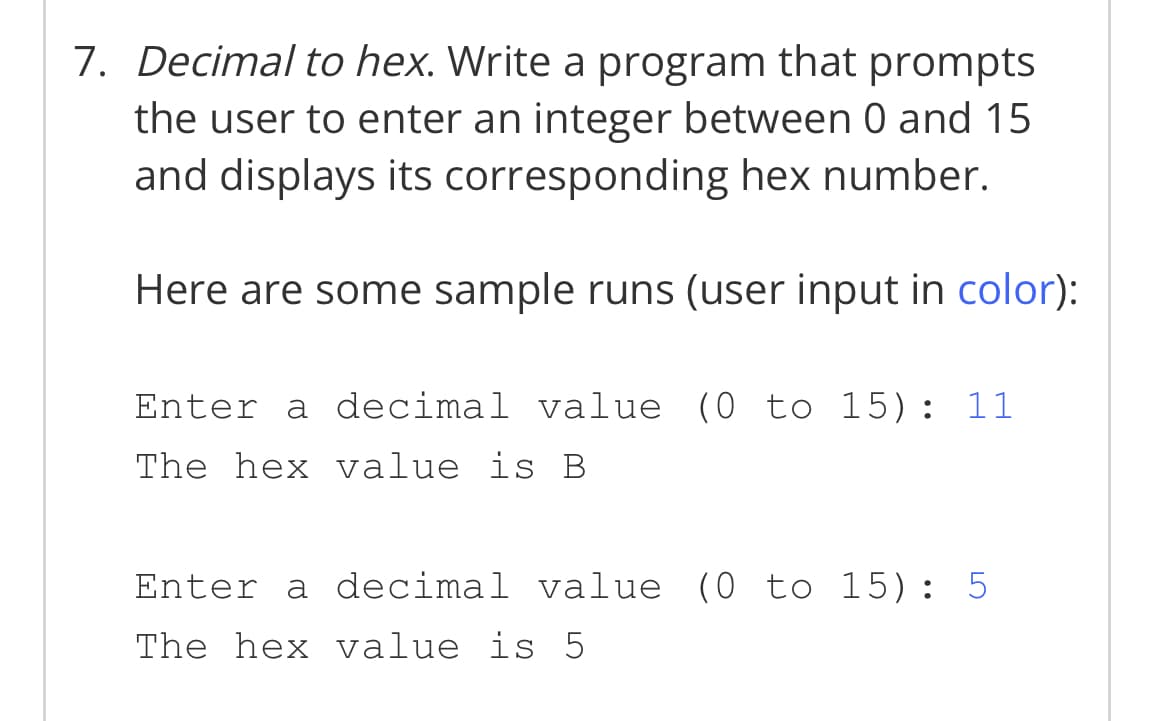 7. Decimal to hex. Write a program that prompts
the user to enter an integer between 0 and 15
and displays its corresponding hex number.
Here are some sample runs (user input in color):
Enter a decimal value (0 to 15): 11
The hex value is B
Enter a decimal value (0 to 15): 5
The hex value is 5