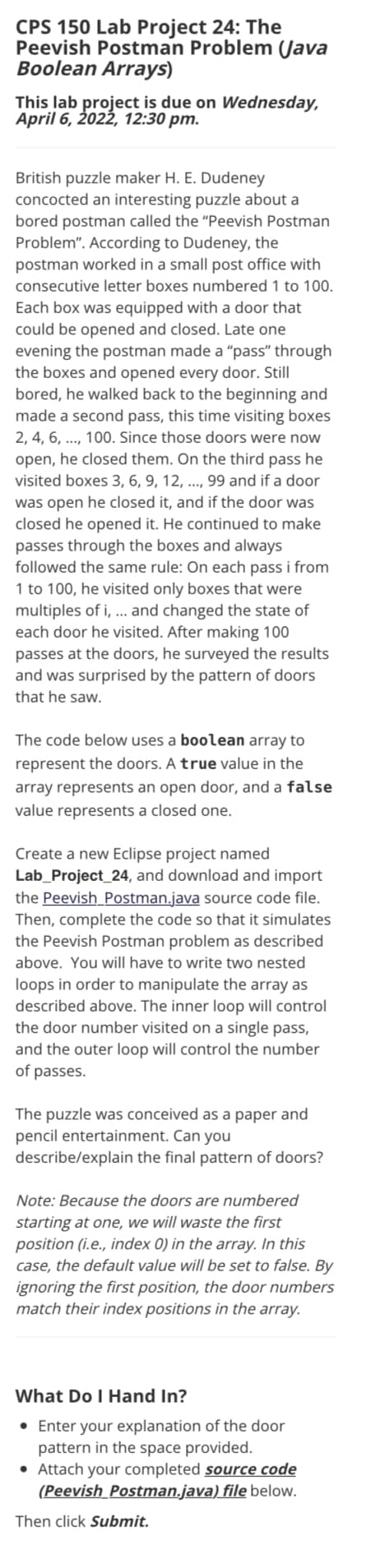 CPS 150 Lab Project 24: The
Peevish Postman Problem (Java
Boolean Arrays)
This lab project is due on Wednesday,
April 6, 2022, 12:30 pm.
British puzzle maker H. E. Dudeney
concocted an interesting puzzle about a
bored postman called the "Peevish Postman
Problem". According to Dudeney, the
postman worked in a small post office with
consecutive letter boxes numbered 1 to 100.
Each box was equipped with a door that
could be opened and closed. Late one
evening the postman made a "pass" through
the boxes and opened every door. Still
bored, he walked back to the beginning and
made a second pass, this time visiting boxes
2, 4, 6, .., 100. Since those doors were now
open, he closed them. On the third pass he
visited boxes 3, 6, 9, 12, ..., 99 and if a door
was open he closed it, and if the door was
closed he opened it. He continued to make
passes through the boxes and always
followed the same rule: On each pass i from
1 to 100, he visited only boxes that were
multiples of i, ... and changed the state of
each door he visited. After making 100
passes at the doors, he surveyed the results
and was surprised by the pattern of doors
that he saw.
The code below uses a boolean array to
represent the doors. A true value in the
array represents an open door, and a false
value represents a closed one.
Create a new Eclipse project named
Lab_Project_24, and download and import
the Peevish_Postman.java source code file.
Then, complete the code so that it simulates
the Peevish Postman problem as described
above. You will have to write two nested
loops in order to manipulate the array as
described above. The inner loop will control
the door number visited on a single pass,
and the outer loop will control the number
of passes.
The puzzle was conceived as a paper and
pencil entertainment. Can you
describe/explain the final pattern of doors?
Note: Because the doors are numbered
starting at one, we will waste the first
position (i.e., index 0) in the array. In this
case, the default value will be set to false. By
ignoring the first position, the door numbers
match their index positions in the array.
What Do I Hand In?
• Enter your explanation of the door
pattern in the space provided.
• Attach your completed source code
(Peevish Postman.java) file below.
Then click Submit.

