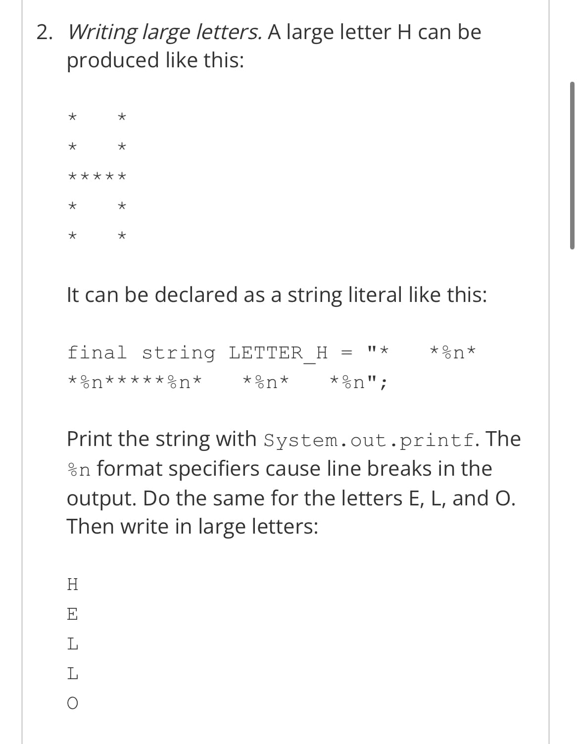 2. Writing large letters. A large letter H can be
produced like this:
*
*
*
*
*
*
It can be declared as a string literal like this:
11 ★
=
*on*
final string LETTER_H
*n*****n* * %n*
*%n";
Print the string with
System.out.printf. The
in format specifiers cause line breaks in the
output. Do the same for the letters E, L, and O.
Then write in large letters:
H
L
L
*
O