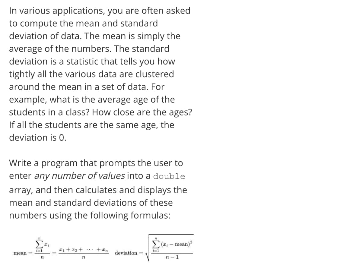 In various applications, you are often asked
to compute the mean and standard
deviation of data. The mean is simply the
average of the numbers. The standard
deviation is a statistic that tells you how
tightly all the various data are clustered
around the mean in a set of data. For
example, what is the average age of the
students in a class? How close are the ages?
If all the students are the same age, the
deviation is 0.
Write a program that prompts the user to
enter any number of values into a double
array, and then calculates and displays the
mean and standard deviations of these
numbers using the following formulas:
mean)?
2i +x2 + ..
+ xn
i=1
i=1
mean =
deviation =
п - 1
