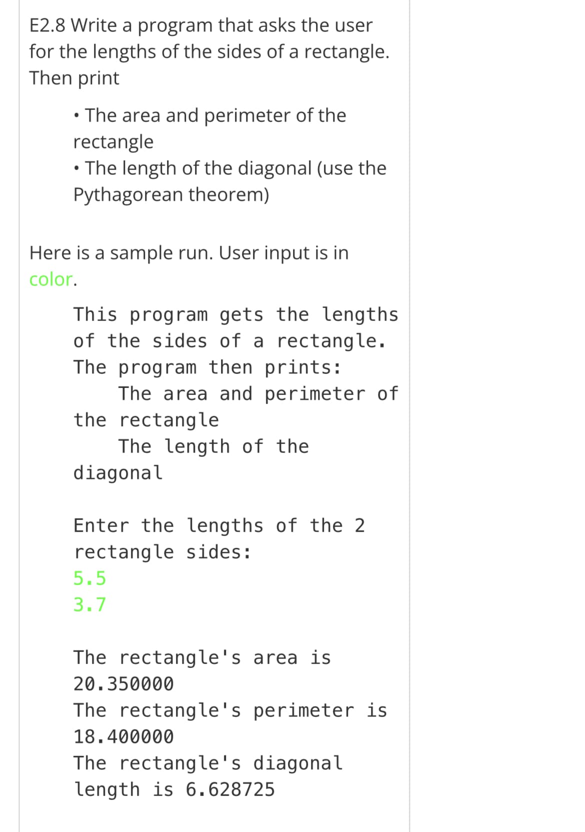 E2.8 Write a program that asks the user
for the lengths of the sides of a rectangle.
Then print
• The area and perimeter of the
rectangle
• The length of the diagonal (use the
Pythagorean theorem)
Here is a sample run. User input is in
color.
This program gets the lengths
of the sides of a rectangle.
The program then prints:
The area and perimeter of
the rectangle
The length of the
diagonal
Enter the lengths of the 2
rectangle sides:
5.5
3.7
The rectangle's area is
20.350000
The rectangle's perimeter is
18.400000
The rectangle's diagonal
length is 6.628725