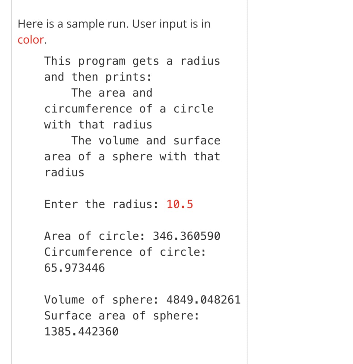 Here is a sample run. User input is in
color.
This program gets a radius
and then prints:
The area and
circumference of a circle
with that radius
The volume and surface
area of a sphere with that
radius
Enter the radius: 10.5
Area of circle: 346.360590
Circumference of circle:
65.973446
Volume of sphere: 4849.048261
Surface area of sphere:
1385.442360