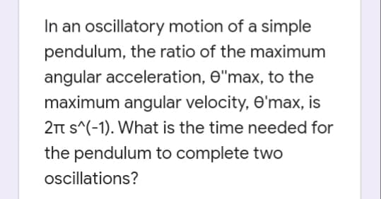 In an oscillatory motion of a simple
pendulum, the ratio of the maximum
angular acceleration, e"max, to the
maximum angular velocity, e'max, is
2t s^(-1). What is the time needed for
the pendulum to complete two
oscillations?
