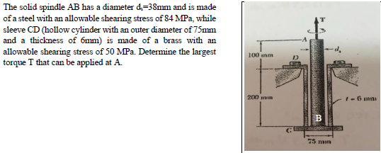 The solid spindle AB has a diameter d,=38mm and is made
of a steel with an allowable shearing stress of 84 MPa, while
sleeve CD (hollow cylinder with an outer diameter of 75mm
and a thickness of 6mm) is made of a brass with an
allowable shearing stress of 50 MPa. Determine the largest
torque T that can be applied at A.
100 inm
200 min
1-6 ma
B
75 man
