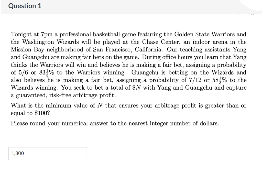 Question 1
Tonight at 7pm a professional basketball game featuring the Golden State Warriors and
the Washington Wizards will be played at the Chase Center, an indoor arena in the
Mission Bay neighborhood of San Francisco, California. Our teaching assistants Yang
and Guangchu are making fair bets on the game. During office hours you learn that Yang
thinks the Warriors will win and believes he is making a fair bet, assigning a probability
of 5/6 or 83% to the Warriors winning. Guangchu is betting on the Wizards and
also believes he is making a fair bet, assigning a probability of 7/12 or
Wizards winning. You seek to bet a total of $N with Yang and Guangchu and capture
a guaranteed, risk-free arbitrage profit.
58,% to the
What is the minimum value of N that ensures your arbitrage profit is greater than or
equal to $100?
Please round your numerical answer to the nearest integer number of dollars.
1,800
