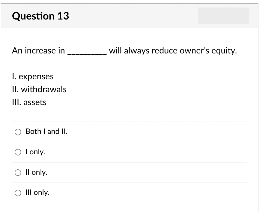 Question 13
An increase in
I. expenses
II. withdrawals
III. assets
Both I and II.
I only.
O II only.
O III only.
will always reduce owner's equity.