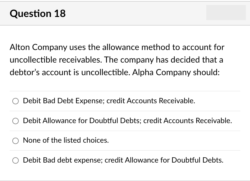 Question 18
Alton Company uses the allowance method to account for
uncollectible receivables. The company has decided that a
debtor's account is uncollectible. Alpha Company should:
Debit Bad Debt Expense; credit Accounts Receivable.
Debit Allowance for Doubtful Debts; credit Accounts Receivable.
None of the listed choices.
Debit Bad debt expense; credit Allowance for Doubtful Debts.