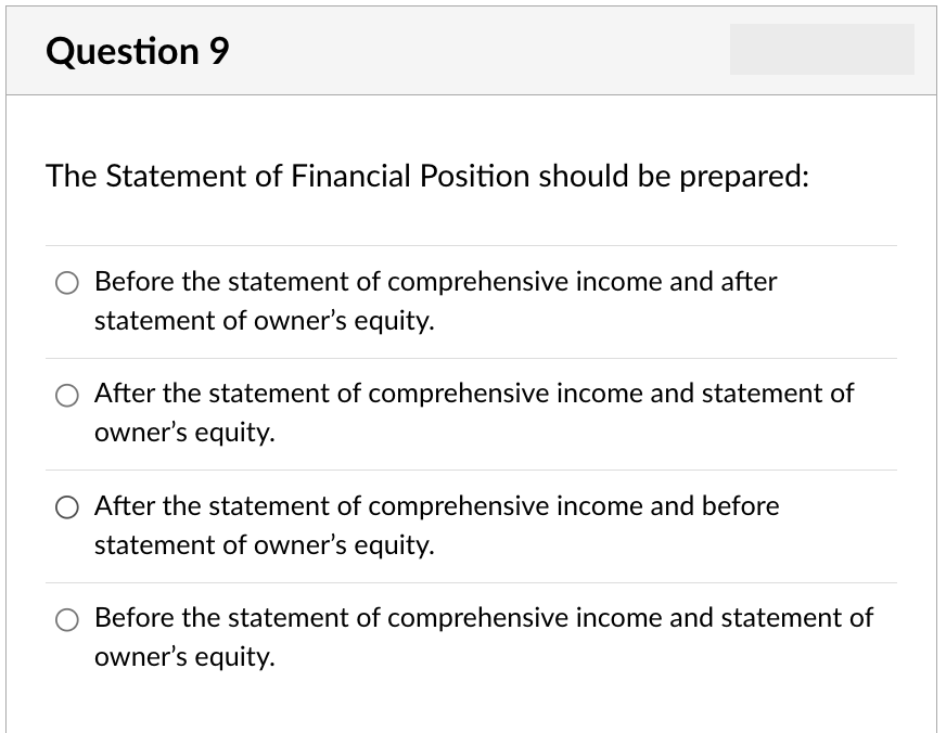 Question 9
The Statement of Financial Position should be prepared:
Before the statement of comprehensive income and after
statement of owner's equity.
After the statement of comprehensive income and statement of
owner's equity.
After the statement of comprehensive income and before
statement of owner's equity.
Before the statement of comprehensive income and statement of
owner's equity.