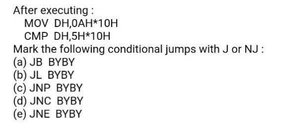 After executing :
MOV DH,0AH*10H
CMP DH,5H*10H
Mark the following conditional jumps with J or NJ:
(a) JB BYBY
(b) JL BYBY
(c) JNP BYBY
(d) JNC BYBY
(e) JNE BYBY
