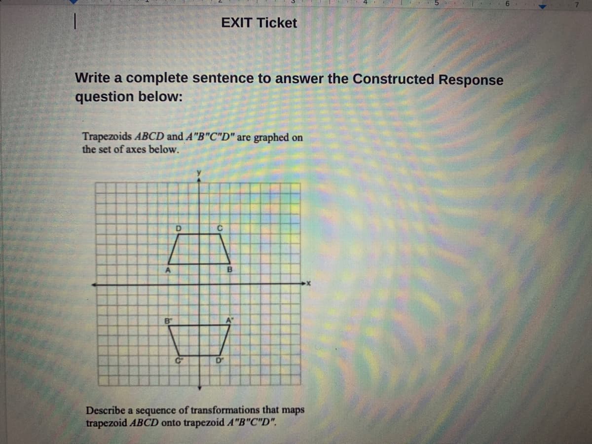 EXIT Ticket
Write a complete sentence to answer the Constructed Response
question below:
Trapezoids ABCD and A"B"C"D" are graphed on
the set of axes below.
A
B
B"
A"
Describe a sequence of transformations that maps
trapezoid ABCD onto trapezoid A"B"C"D".
