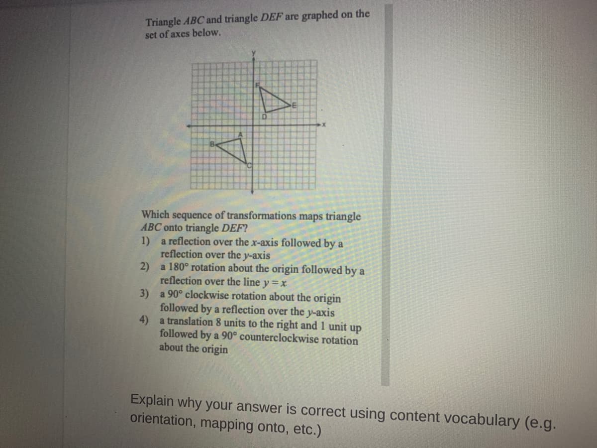 Triangle ABC and triangle DEF are graphed on the
set of axes below.
Which sequence of transformations maps triangle
ABC onto triangle DEF?
1) a reflection over the x-axis followed by a
reflection over the y-axis
a 180° rotation about the origin followed by a
2)
reflection over the line y =x
a 90° clockwise rotation about the origin
3)
followed by a reflection over the y-axis
4) a translation 8 units to the right and 1 unit up
followed by a 90° counterclockwise rotation
about the origin
Explain why your answer is correct using content vocabulary (e.g.
orientation, mapping onto, etc.)
