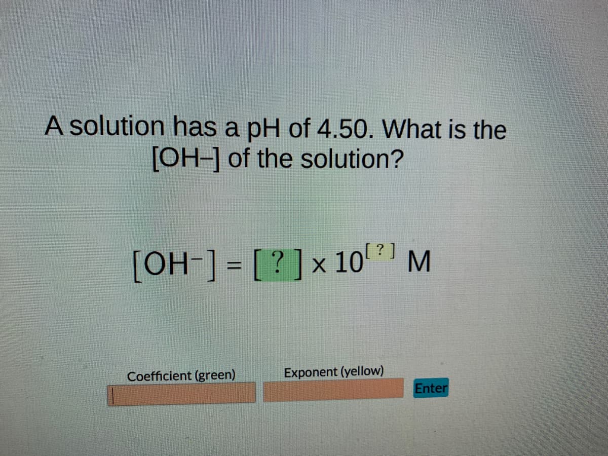 A solution has a pH of 4.50. What is the
[OH-] of the solution?
[OH-] = [? ] × 10¹ ? ]
X
Coefficient (green)
Exponent (yellow)
M
Enter