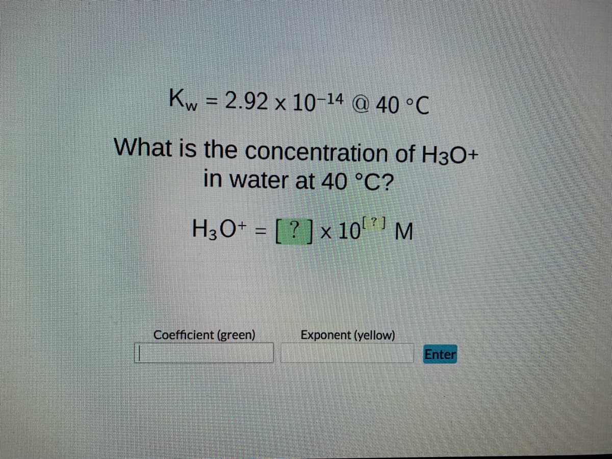 Kw = 2.92 x 10-14 @ 40 °C
W
What is the concentration of H3O+
in water at 40 °C?
H3O+ = [?] x 10¹ M
Coefficient (green)
Exponent (yellow)
Enter