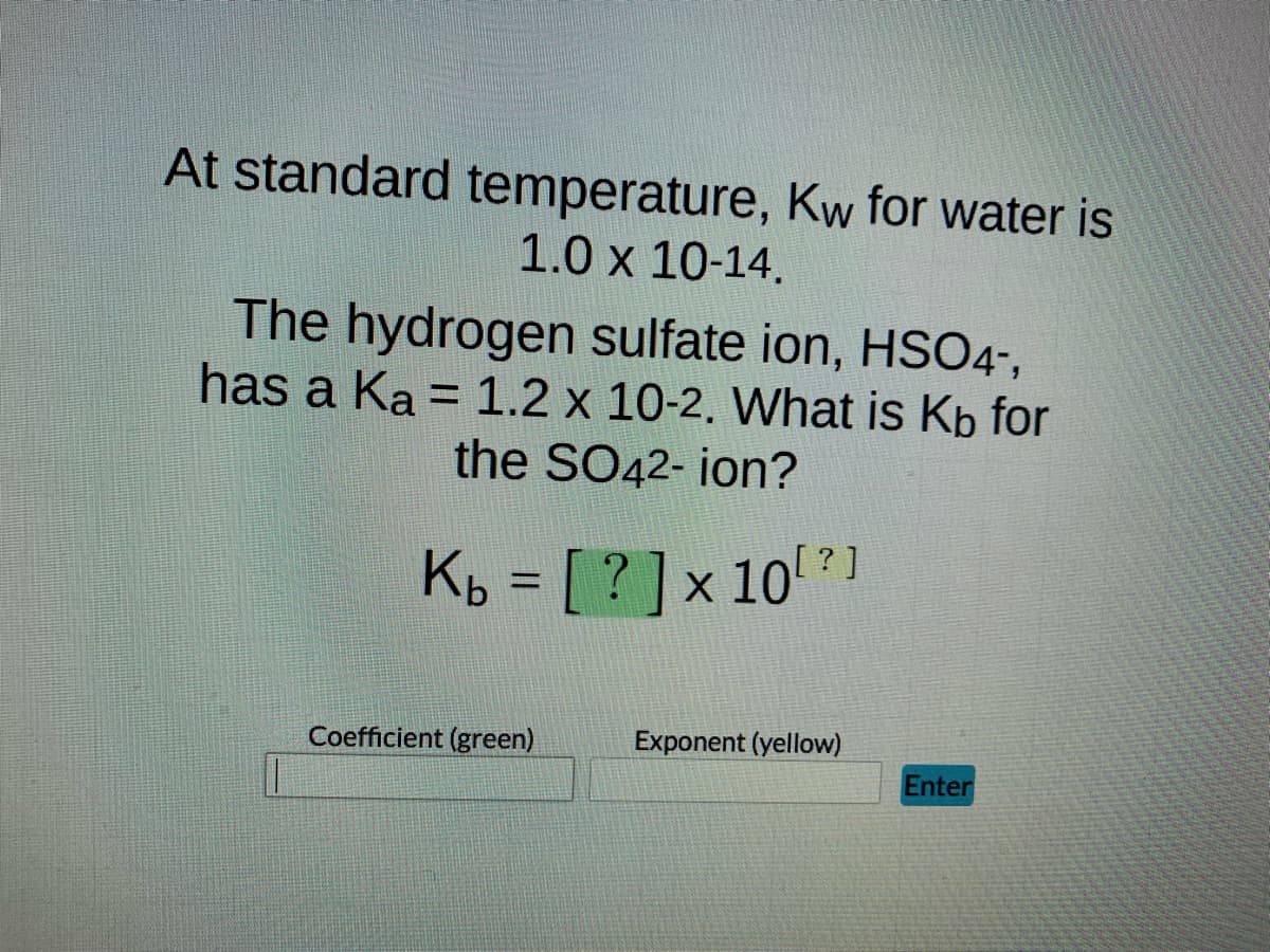 At standard temperature, Kw for water is
1.0 x 10-14.
The hydrogen sulfate ion, HSO4-,
has a Ka = 1.2 x 10-2. What is Kb for
the SO42- ion?
Kb = [?] x 10
Coefficient (green)
10[?]
Exponent (yellow)
Enter