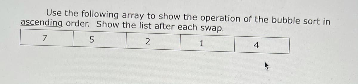 Use the following array to show the operation of the bubble sort in
ascending order. Show the list after each swap.
7
1
