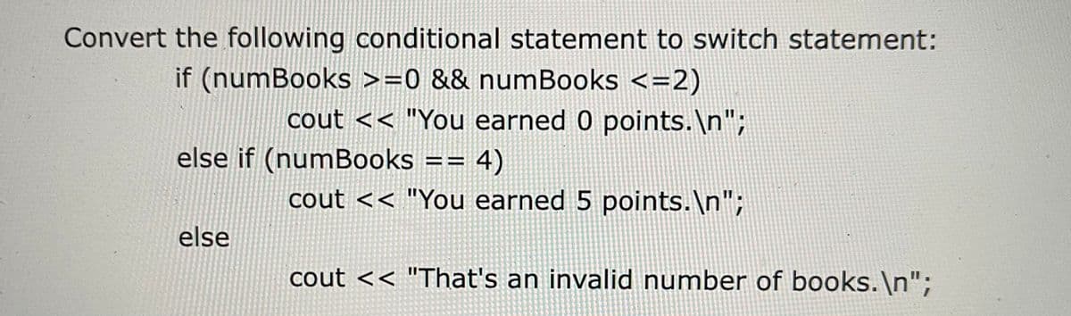 Convert the following conditional statement to switch statement:
if (numBooks >=0 && numBooks <=2)
cout << "You earned 0 points.\n";
else if (numBooks == 4)
cout << "You earned 5 points.\n";
else
cout << "That's an invalid number of books.\n";

