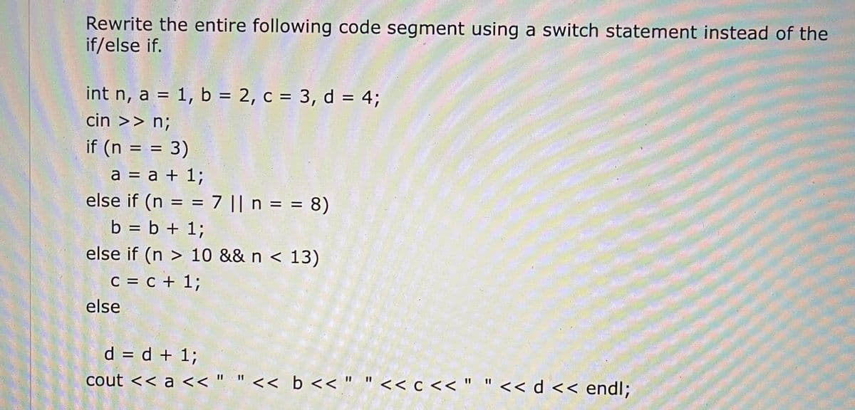 Rewrite the entire following code segment using a switch statement instead of the
if/else if.
int n, a = 1, b = 2, c = 3, d = 4;
%3D
%3D
cin >> n;
if (n = = 3)
%D
a = a + 1;
else if (n = = 7 || n = = 8)
%D
b + 1;
%D
else if (n > 10 && n < 13)
C = c + 1;
else
d = d + 1;
cout << a << " "<< b << " " << c << " "<< d << endl;
11
