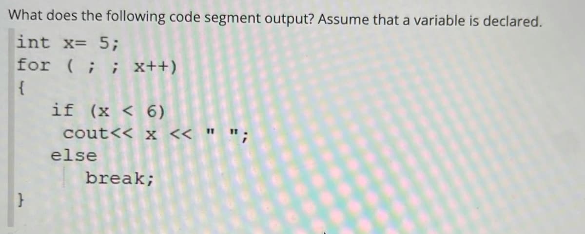 What does the following code segment output? Assume that a variable is declared.
int x= 5;
for (;; x++)
{
if (x < 6)
cout<< x << "
else
break;
