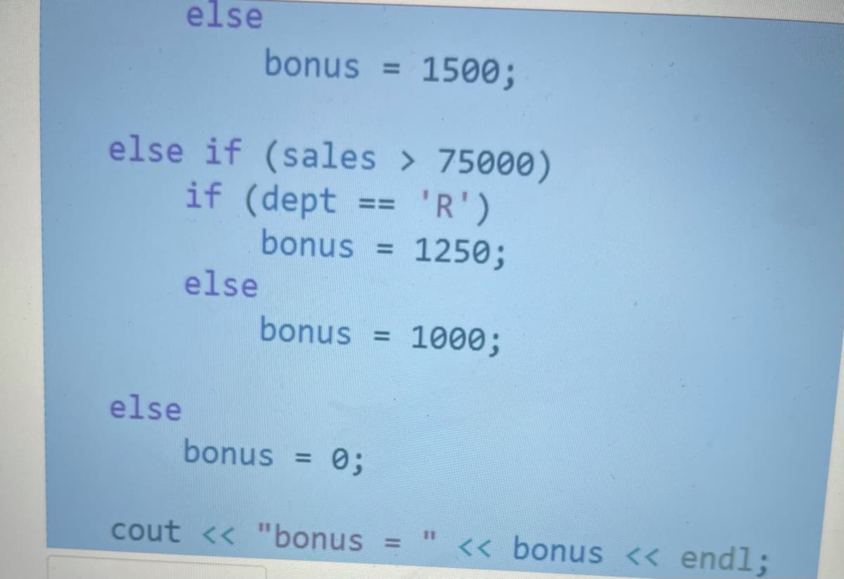else
bonus =
1500;
%3D
else if (sales > 75000)
if (dept
'R')
==
bonus =
1250;
else
bonus = 1000;
else
bonus = 0;
%3D
cout << "bonus =
<< bonus << endl;
%3D
%3D
