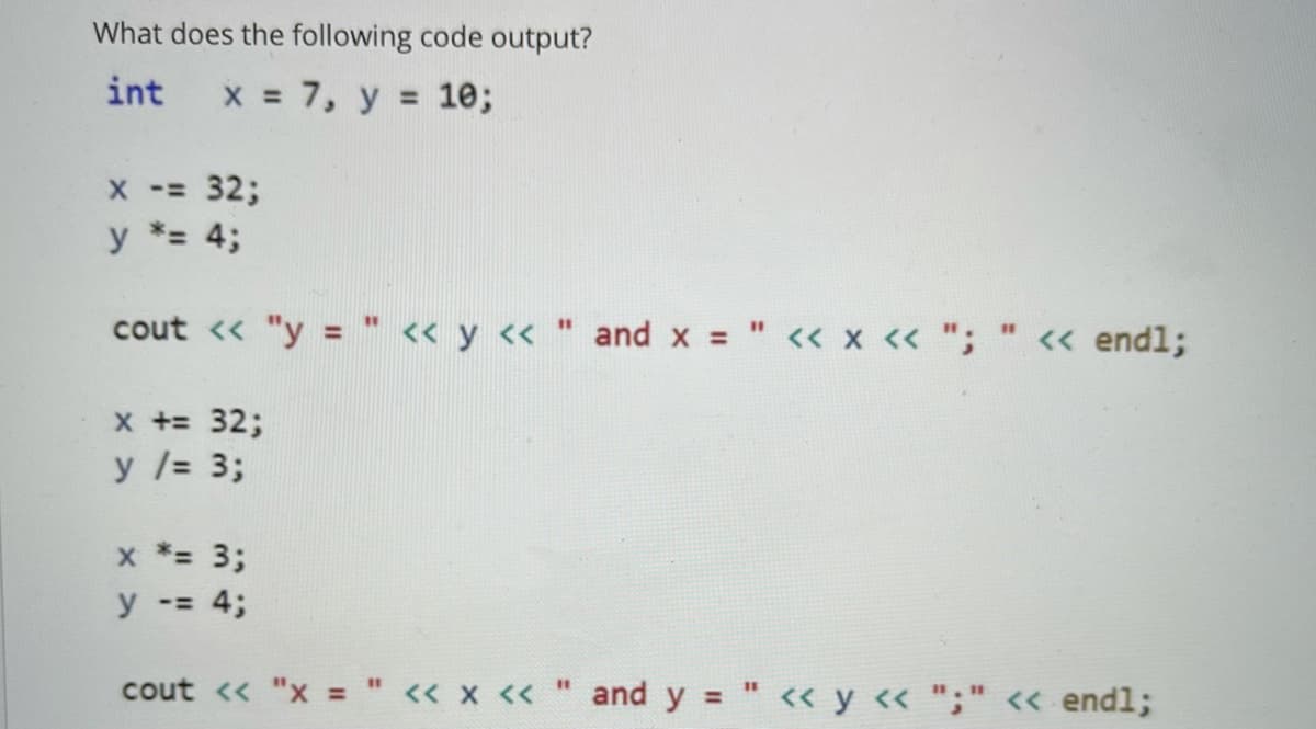What does the following code output?
int
x = 7, y = 1e;
X -= 32;
y *= 4;
cout <« "y = " « y « " and x = " << x « ";
%3D
%3D
%3D
<« endl;
x += 32;
y /= 3;
x *= 3;
y -= 4;
cout << "x = " << x << " and y
%3D
%3D
« y « ";" << endl;
%3D
%3D
%3D
