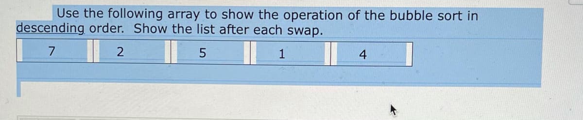 Use the following array to show the operation of the bubble sort in
descending order. Show the list after each swap.
4
