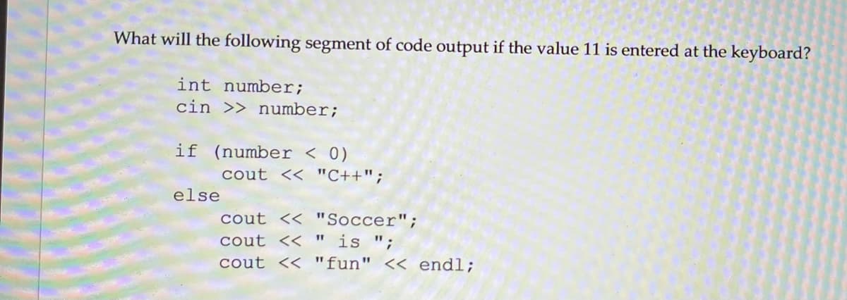 What will the following segment of code output if the value 11 is entered at the keyboard?
int number;
cin >> number;
if (number < 0)
cout << "C++";
else
cout << "Soccer";
cout << " is ";
cout << "fun" << endl;

