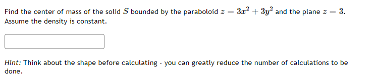 Find the center of mass of the solid S bounded by the paraboloid z =
3x? + 3y? and the plane z = 3.
Assume the density is constant.
Hint: Think about the shape before calculating - you can greatly reduce the number of calculations to be
done.
