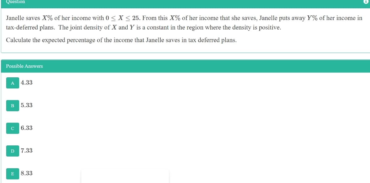 Question
Janelle saves X% of her income with 0 < X < 25. From this X% of her income that she saves, Janelle puts away Y% of her income in
tax-deferred plans. The joint density of X and Y is a constant in the region where the density is positive.
Calculate the expected percentage of the income that Janelle saves in tax deferred plans.
Possible Answers
A
4.33
B
5.33
6.33
7.33
E
8.33
