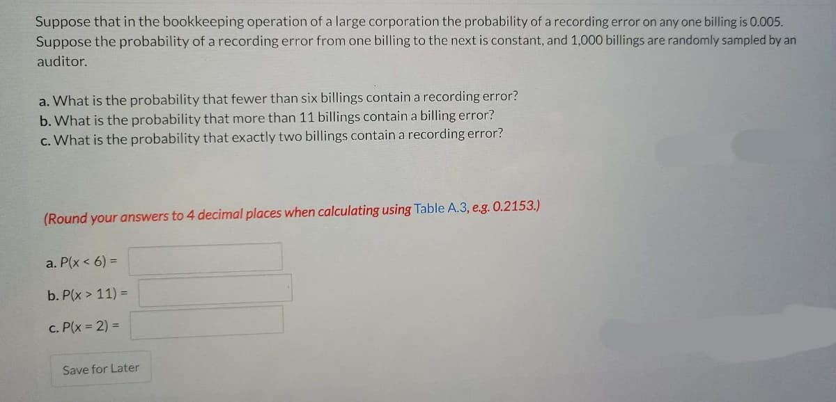 Suppose that in the bookkeeping operation of a large corporation the probability of a recording error on any one billing is 0.005.
Suppose the probability of a recording error from one billing to the next is constant, and 1,000 billings are randomly sampled by an
auditor.
a. What is the probability that fewer than six billings contain a recording error?
b. What is the probability that more than 11 billings contain a billing error?
c. What is the probability that exactly two billings contain a recording error?
(Round your answers to 4 decimal places when calculating using Table A.3, e.g. 0.2153.)
a. P(x < 6) =
b. P(x > 11) =
c. P(x = 2) =
Save for Later
