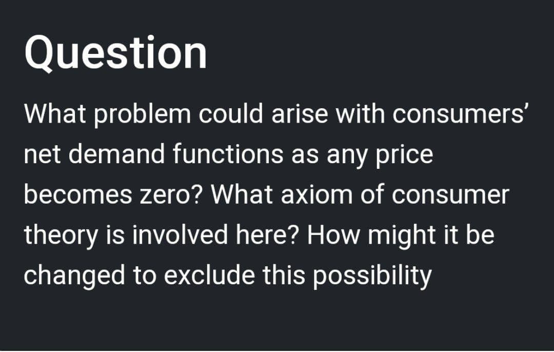 Question
What problem could arise with consumers'
net demand functions as any price
becomes zero? What axiom of consumer
theory is involved here? How might it be
changed to exclude this possibility
