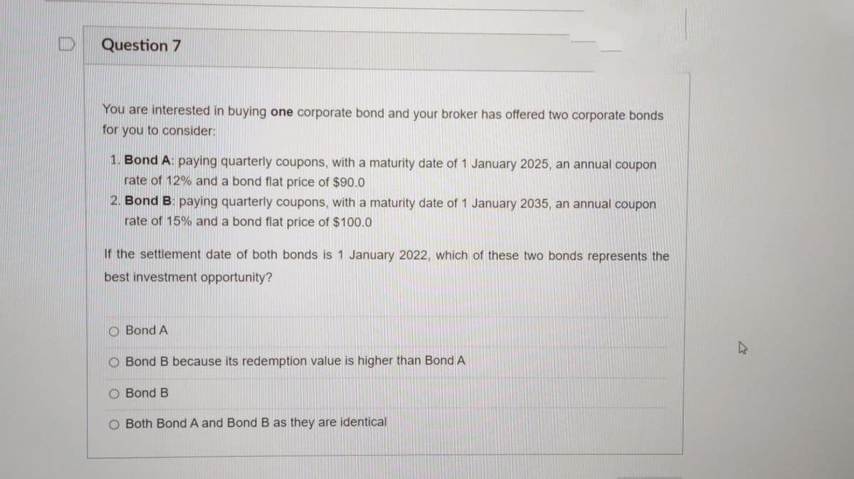 Question 7
You are interested in buying one corporate bond and your broker has offered two corporate bonds
for you to consider:
1. Bond A: paying quarterly coupons, with a maturity date of 1 January 2025, an annual coupon
rate of 12% and a bond flat price of $90.0
2. Bond B: paying quarterly coupons, with a maturity date of 1 January 2035, an annual coupon
rate of 15% and a bond flat price of $100.0
If the settlement date of both bonds is 1 January 2022, which of these two bonds represents the
best investment opportunity?
O Bond A
O Bond B because its redemption value is higher than Bond A
O Bond B
O Both Bond A and Bond B as they are identical
