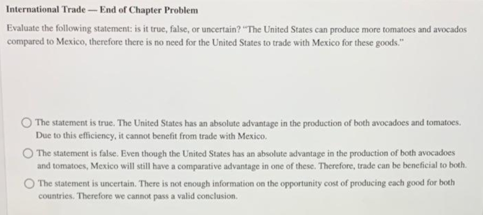 International Trade-End of Chapter Problem
Evaluate the following statement: is it true, false, or uncertain? "The United States can produce more tomatoes and avocados
compared to Mexico, therefore there is no need for the United States to trade with Mexico for these goods."
The statement is true. The United States has an absolute advantage in the production of both avocadoes and tomatoes.
Due to this efficiency, it cannot benefit from trade with Mexico.
The statement is false. Even though the United States has an absolute advantage in the production of both avocadoes
and tomatoes, Mexico will still have a comparative advantage in one of these. Therefore, trade can be beneficial to both.
O The statement is uncertain. There is not enough information on the opportunity cost of producing each good for both
countries. Therefore we cannot pass a valid conclusion.
