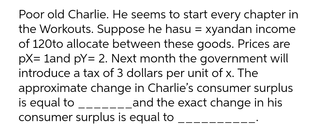 Poor old Charlie. He seems to start every chapter in
the Workouts. Suppose he hasu = xyandan income
of 120to allocate between these goods. Prices are
pX= land pY= 2. Next month the government will
introduce a tax of 3 dollars per unit of x. The
approximate change in Charlie's consumer surplus
is equal to
consumer surplus is equal to
and the exact change in his
