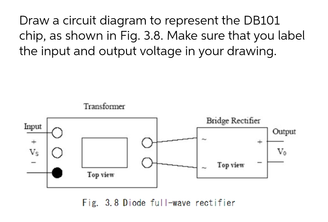 Draw a circuit diagram to represent the DB101
chip, as shown in Fig. 3.8. Make sure that you label
the input and output voltage in your drawing.
Transformer
Bridge Rectifier
Input
Output
Vs
Vo
Top view
Top view
Fig. 3. 8 Diode full-wave rectifier
