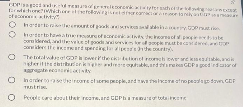 GDP is a good and useful measure of general economic activity for each of the following reasons except
for which one? (Which one of the following is not either correct or a reason to rely on GDP as a measure
of economic activity?)
In order to raise the amount of goods and services available in a country, GDP must rise.
In order to have a true measure of economic activity, the income of all people needs to be
considered, and the value of goods and services for all people must be considered, and GDP
considers the income and spending for all people (in the country).
The total value of GDP is lower if the distribution of income is lower and less equitable, and is
higher if the distribution is higher and more equitable, and this makes GDP a good indicator of
aggregate economic activity.
In order to raise the income of some people, and have the income of no people go down, GDP
must rise.
People care about their income, and GDP is a measure of total income.
