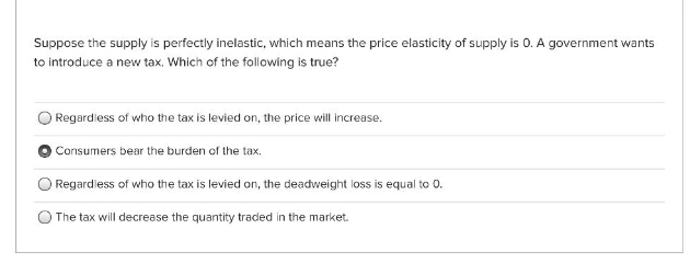 Suppose the supply is perfectly inelastic, which means the price elasticity of supply is 0. A government wants
to introduce a new tax. Which of the following is true?
Regardless of who the tax is levied on, the price will increase.
OConsumers bear the burden of the tax.
Regardiess of who the tax is levied on, the deadweight loss is equal to 0.
The tax will decrease the quantity traded in the market.
