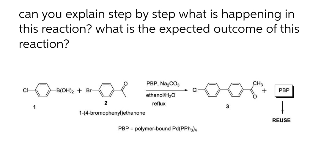 can you explain step by step what is happening in
this reaction? what is the expected outcome of this
reaction?
PBP, Na,CO3
CH3
CI
-B(OH)2 + Br
CI-
РВP
ethanol/H,0
2
reflux
1
1-(4-bromophenyl)ethanone
REUSE
PBP = polymer-bound Pd(PPh3)4
