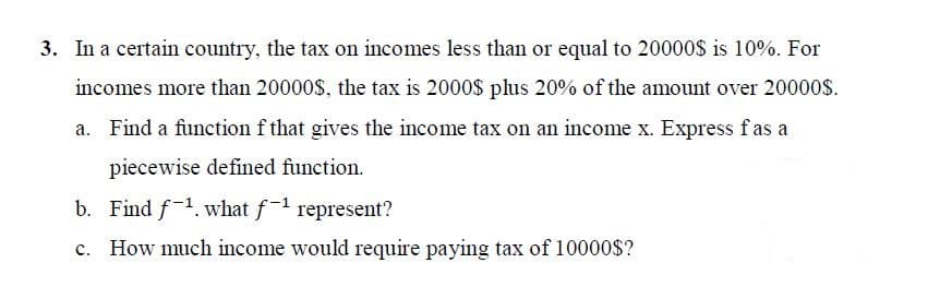 3. In a certain country, the tax on incomes less than or equal to 20000$ is 10%. For
incomes more than 20000$, the tax is 2000$ plus 20% of the amount over 20000$.
a. Find a function f that gives the income tax on an income x. Express fas a
piecewise defined function.
b. Find f-1. what f-1 represent?
c. How much income would require paying tax of 10000$?
