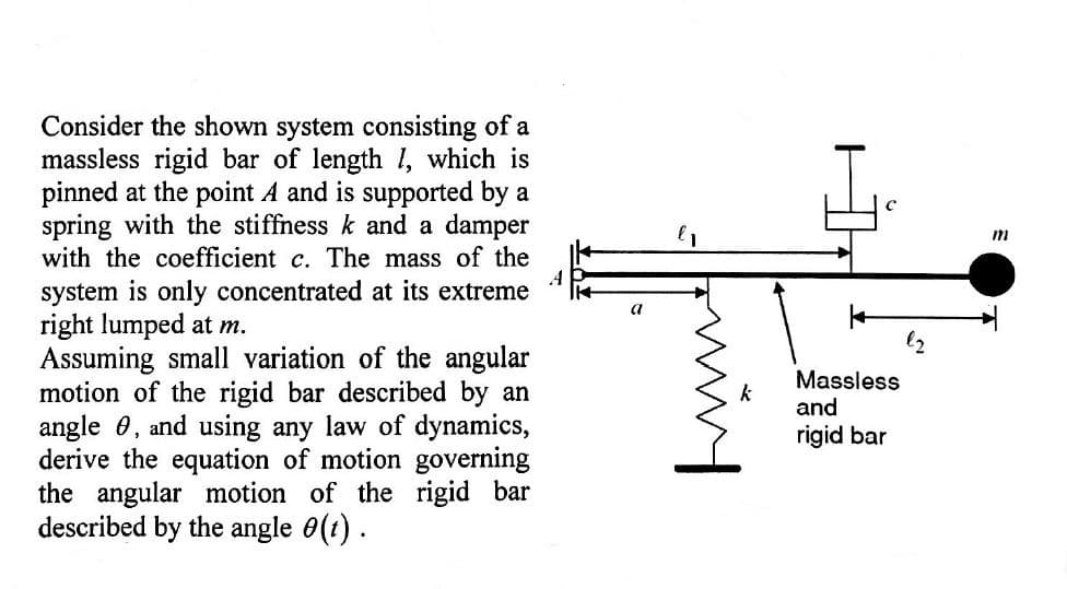 Consider the shown system consisting of a
massless rigid bar of length 1, which is
pinned at the point A and is supported by a
spring with the stiffness k and a damper
with the coefficient c. The mass of the
system is only concentrated at its extreme
right lumped at m.
Assuming small variation of the angular
motion of the rigid bar described by an
angle 0, and using any law of dynamics,
derive the equation of motion governing
the angular motion of the rigid bar
described by the angle 0(1).
a
Massless
and
rigid bar
