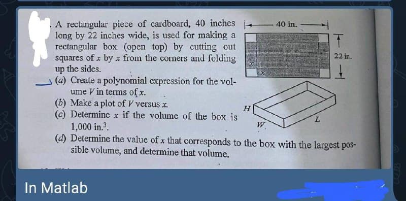 .A rectangular piece of cardboard, 40 inches
long by 22 inches wide, is used for making a
rectangular box (open top) by cutting out
squares of x by x from the corners and folding
up the sides.
(a) Create a polynomial expression for the vol-
ume V in terms of x.
(b) Make a plot of V versus x.
(c) Determine x if the volume of the box is
1,000 in.?.
(d) Determine the value of x that corresponds to the box with the largest pos-
sible volume, and determine that volume.
- 40 in.-
22 in.
W.
In Matlab
