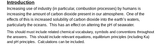 Introduction
Increasing use of industry (in particular, combustion processes) by humans is
increasing the amount of carbon dioxide present in our atmosphere. One of the
effects of this is increased solubility of carbon dioxide into the earth's waters,
particularly the oceans. This has an effect on altering the pH of seawater.
This should must include related chemical vocabulary, symbols and conventions throughout
the answers. This should include relevant equations, equilibrium principles (including Ka)
and pH principles. Calculations can be included.
