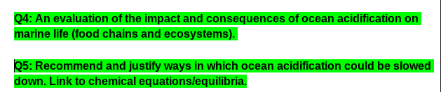 Q4: An evaluation of the impact and consequences of ocean acidification on
marine life (food chains and ecosystems).
Q5: Recommend and justify ways in which ocean acidification could be slowed
down. Link to chemical equationslequilibria.
