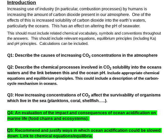 Introduction
Increasing use of industry (in particular, combustion processes) by humans is
increasing the amount of carbon dioxide present in our atmosphere. One of the
effects of this is increased solubility of carbon dioxide into the earth's waters,
particularly the oceans. This has an effect on altering the pH of seawater.
This should must include related chemical vocabulary, symbols and conventions throughout
the answers. This should include relevant equations, equilibrium principles (including Ka)
and pH principles. Calculations can be included.
Q1: Describe the causes of increasing CO2 concentrations in the atmosphere
Q2: Describe the chemical processes involved in Co, solubility into the oceans
waters and the link between this and the ocean pH. Include appropriate chemical
equations and equilibrium principles. This could include a description of the carbon-
cycle mechanism in oceans.
Q3: How increasing concentrations of CO2 affect the survivability of organisms
which live in the sea (planktons, coral, shellfish...).
Q4: An evaluation of the impact and consequences of ocean acidification on
marine life (food chains and ecosystems).
Q5: Recommend and justify ways in which ocean acidification could be slowed
down. Link to chemical equationslequilibria.
