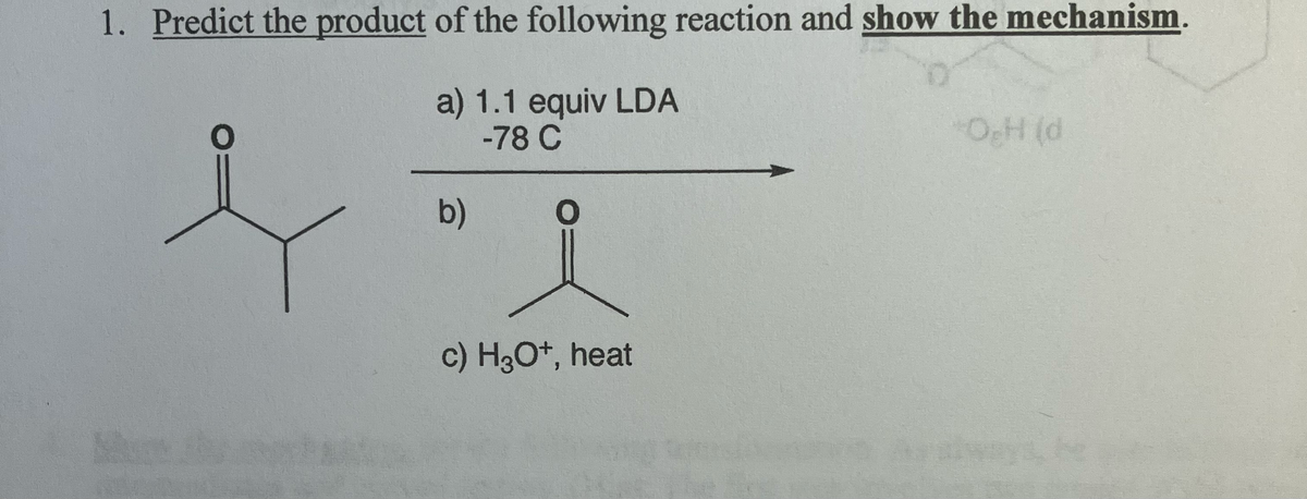 1. Predict the product of the following reaction and show the mechanism.
a) 1.1 equiv LDA
-78 C
OH (d
b)
0
c) H3O+, heat
