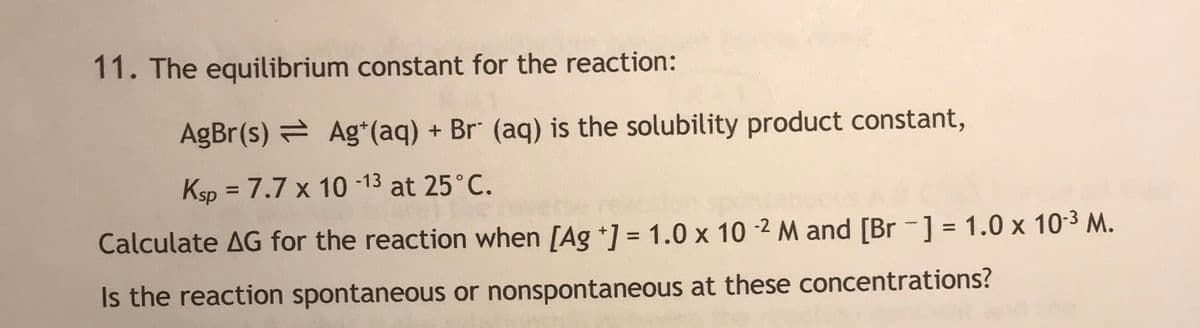 11. The equilibrium constant for the reaction:
AgBr(s) = Ag*(aq) + Br" (aq) is the solubility product constant,
Ksp = 7.7 x 10 -13 at 25°C.
%3D
Calculate AG for the reaction when [Ag *] = 1.0 x 10 -2 M and [Br -] = 1.0 x 10-3 M.
%3D
Is the reaction spontaneous or nonspontaneous at these concentrations?
