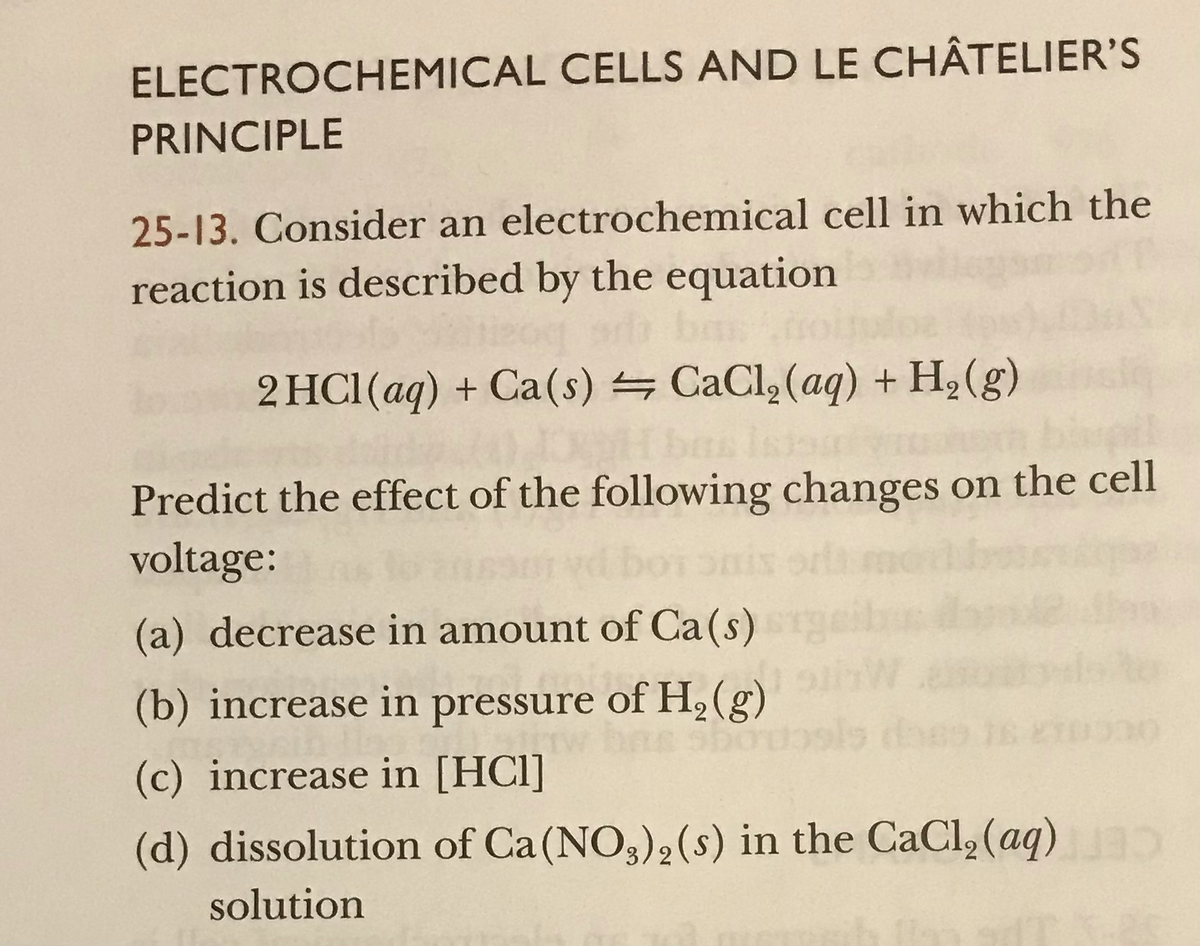 ELECTROCHEMICAL CELLS AND LE CHÂTELIER'S
PRINCIPLE
25-13. Consider an electrochemical cell in which the
reaction is described by the equation
2 HC1(aq) + Ca(s) = CaCl, (aq) + H,(g)
Predict the effect of the following changes on the cell
voltage:
(a) decrease in amount of Ca(s)
(b) increase in pressure of H,(g)
(c) increase in [HCl]
(d) dissolution of Ca(NO3)2(s) in the CaCl, (aq)
solution
