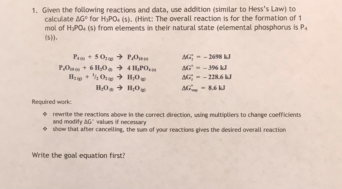 1. Given the following reactions and data, use addition (similar to Hess's Law) to
calculate AG° for H3PO4 (s). (Hint: The overall reaction is for the formation of 1
mol of H3PO4 (s) from elements in their natural state (elemental phosphorus is P4
(s)).
PA () + 5 02@ → P,O10 (5)
AG;
- 2698 kJ
P,O10 (9) + 6 H0 m → 4 H3P04 ()
H2 ( + ½ 02 (2) → H;O @
AG° = – 396 kJ
- 228.6 kJ
AG; :
AG vap
H,O 0 → H2O @
8.6 kJ
Required work:
* rewrite the reactions above in the correct direction, using multipliers to change coefficients
and modify AG° values if necessary
* show that after cancelling, the sum of your reactions gives the desired overall reaction
Write the goal equation first?
