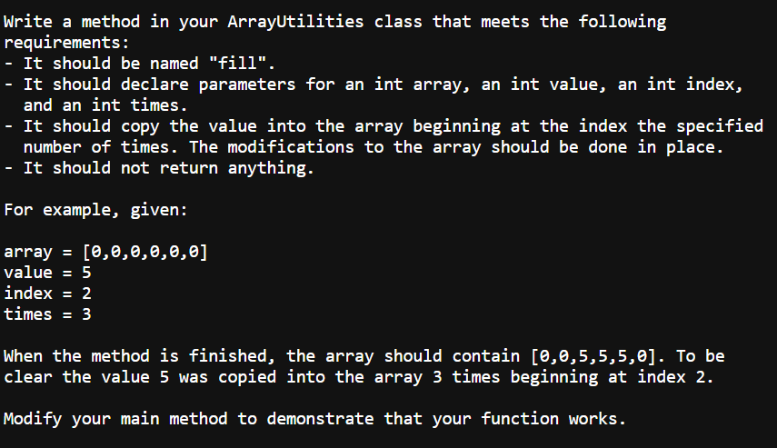 Write a method in your ArrayUtilities class that meets the following
requirements:
- It should be named "fill".
- It should declare parameters for an int array, an int value, an int index,
and an int times.
- It should copy the value into the array beginning at the index the specified
number of times. The modifications to the array should be done in place.
- It should not return anything.
For example, given:
array = [0,0,0,0,0,0]
value = 5
index = 2
times = 3
When the method is finished, the array should contain [0,0,5,5,5,0]. To be
clear the value 5 was copied into the array 3 times beginning at index 2.
Modify your main method to demonstrate that your function works.