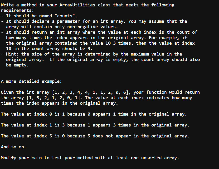 Write a method in your ArrayUtilities class that meets the following
requirements:
- It should be named "counts".
- It should declare a parameter for an int array. You may assume that the
array will contain only non-negative values.
- It should return an int array where the value at each index is the count of
how many times the index appears in the original array. For example, if
the original array contained the value 10 3 times, then the value at index
10 in the count array should be 3.
- Hint: the size of the array is determined by the maximum value in the
original array. If the original array is empty, the count array should also
be empty.
A more detailed example:
Given the int array [1, 2, 3, 4, 4, 1, 1, 2, 0, 6], your function would return
the array [1, 3, 2, 1, 2, 0, 1]. The value at each index indicates how many
times the index appears in the original array.
The value at index 0 is 1 because appears 1 time in the original array.
The value at index 1 is 3 because 1 appears 3 times in the original array.
The value at index 5 is because 5 does not appear in the original array.
And so on.
Modify your main to test your method with at least one unsorted array.